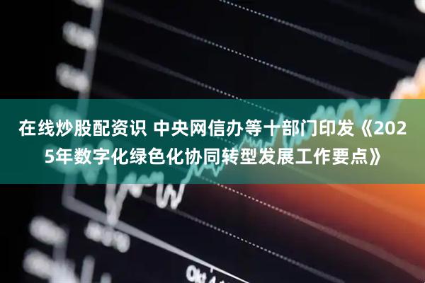 在线炒股配资识 中央网信办等十部门印发《2025年数字化绿色化协同转型发展工作要点》