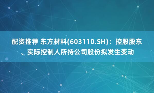 配资推荐 东方材料(603110.SH)：控股股东、实际控制人所持公司股份拟发生变动