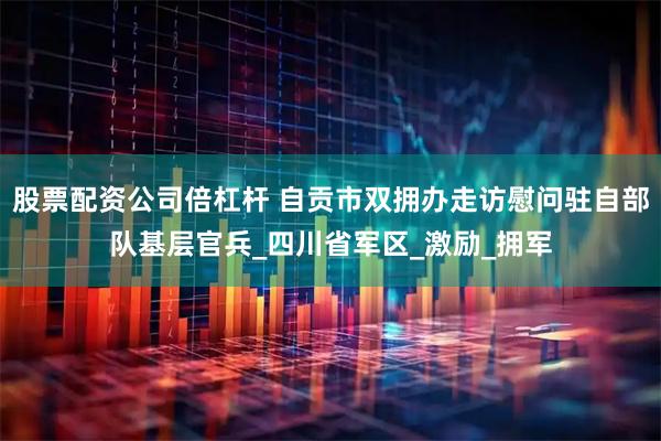 股票配资公司倍杠杆 自贡市双拥办走访慰问驻自部队基层官兵_四川省军区_激励_拥军