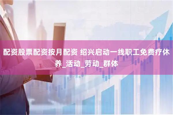 配资股票配资按月配资 绍兴启动一线职工免费疗休养_活动_劳动_群体