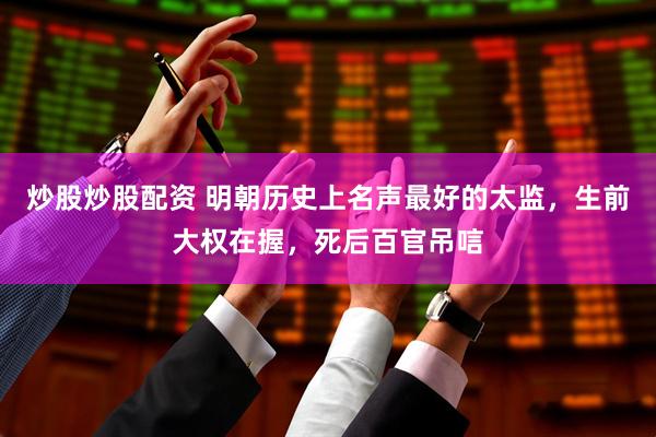 炒股炒股配资 明朝历史上名声最好的太监，生前大权在握，死后百官吊唁