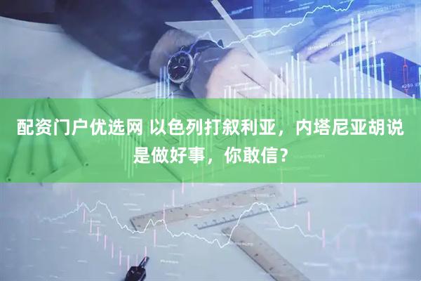 配资门户优选网 以色列打叙利亚，内塔尼亚胡说是做好事，你敢信？