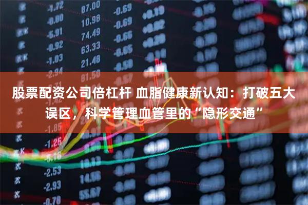 股票配资公司倍杠杆 血脂健康新认知：打破五大误区，科学管理血管里的“隐形交通”