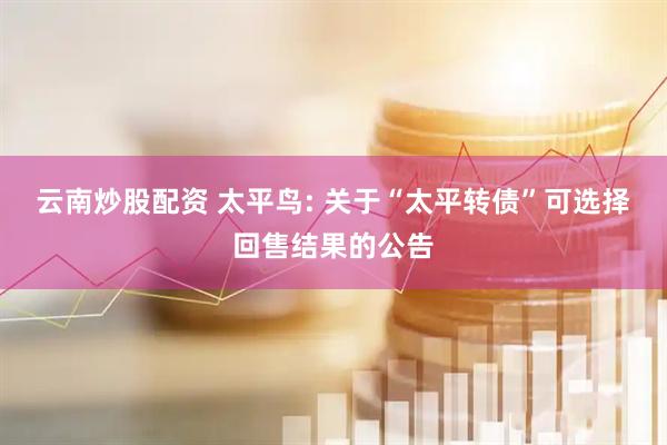云南炒股配资 太平鸟: 关于“太平转债”可选择回售结果的公告