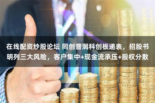 在线配资炒股论坛 同创普润科创板递表，招股书明列三大风险，客户集中+现金流承压+股权分散